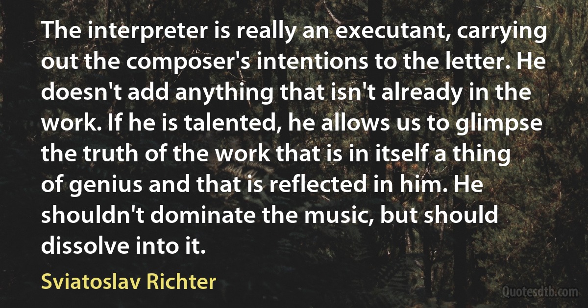 The interpreter is really an executant, carrying out the composer's intentions to the letter. He doesn't add anything that isn't already in the work. If he is talented, he allows us to glimpse the truth of the work that is in itself a thing of genius and that is reflected in him. He shouldn't dominate the music, but should dissolve into it. (Sviatoslav Richter)