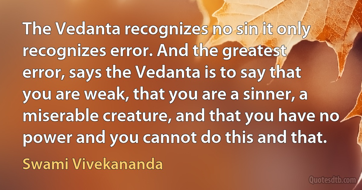 The Vedanta recognizes no sin it only recognizes error. And the greatest error, says the Vedanta is to say that you are weak, that you are a sinner, a miserable creature, and that you have no power and you cannot do this and that. (Swami Vivekananda)