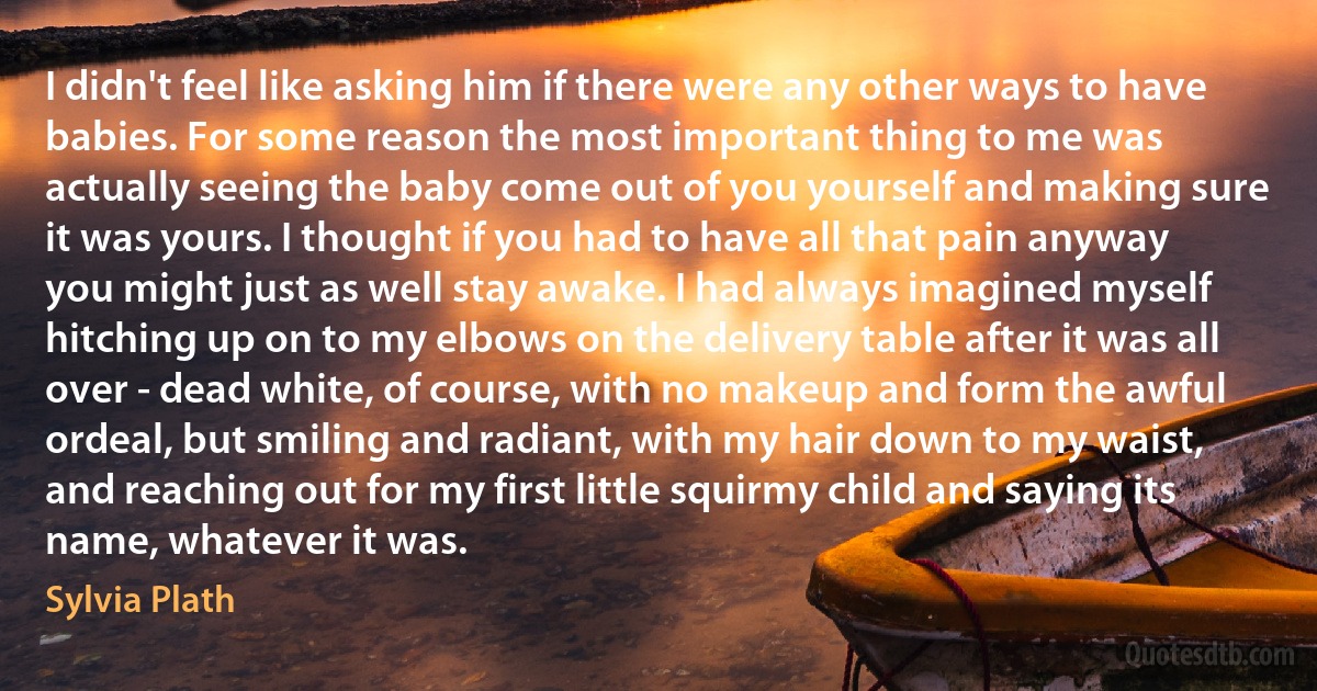 I didn't feel like asking him if there were any other ways to have babies. For some reason the most important thing to me was actually seeing the baby come out of you yourself and making sure it was yours. I thought if you had to have all that pain anyway you might just as well stay awake. I had always imagined myself hitching up on to my elbows on the delivery table after it was all over - dead white, of course, with no makeup and form the awful ordeal, but smiling and radiant, with my hair down to my waist, and reaching out for my first little squirmy child and saying its name, whatever it was. (Sylvia Plath)