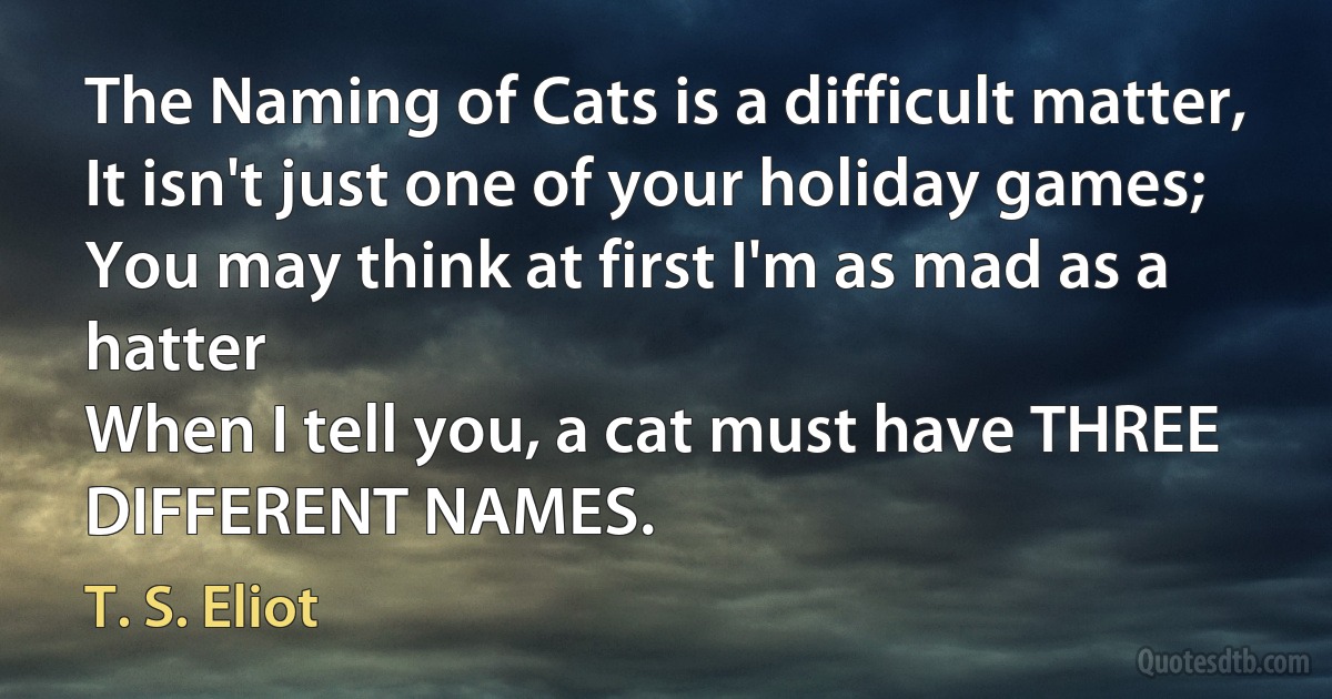 The Naming of Cats is a difficult matter,
It isn't just one of your holiday games;
You may think at first I'm as mad as a hatter
When I tell you, a cat must have THREE DIFFERENT NAMES. (T. S. Eliot)