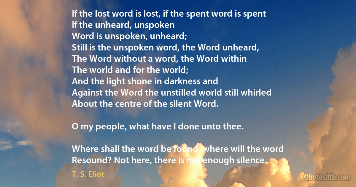 If the lost word is lost, if the spent word is spent
If the unheard, unspoken
Word is unspoken, unheard;
Still is the unspoken word, the Word unheard,
The Word without a word, the Word within
The world and for the world;
And the light shone in darkness and
Against the Word the unstilled world still whirled
About the centre of the silent Word.

O my people, what have I done unto thee.

Where shall the word be found, where will the word
Resound? Not here, there is not enough silence. (T. S. Eliot)