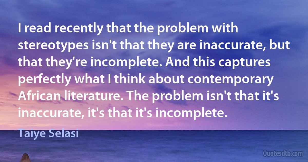 I read recently that the problem with stereotypes isn't that they are inaccurate, but that they're incomplete. And this captures perfectly what I think about contemporary African literature. The problem isn't that it's inaccurate, it's that it's incomplete. (Taiye Selasi)