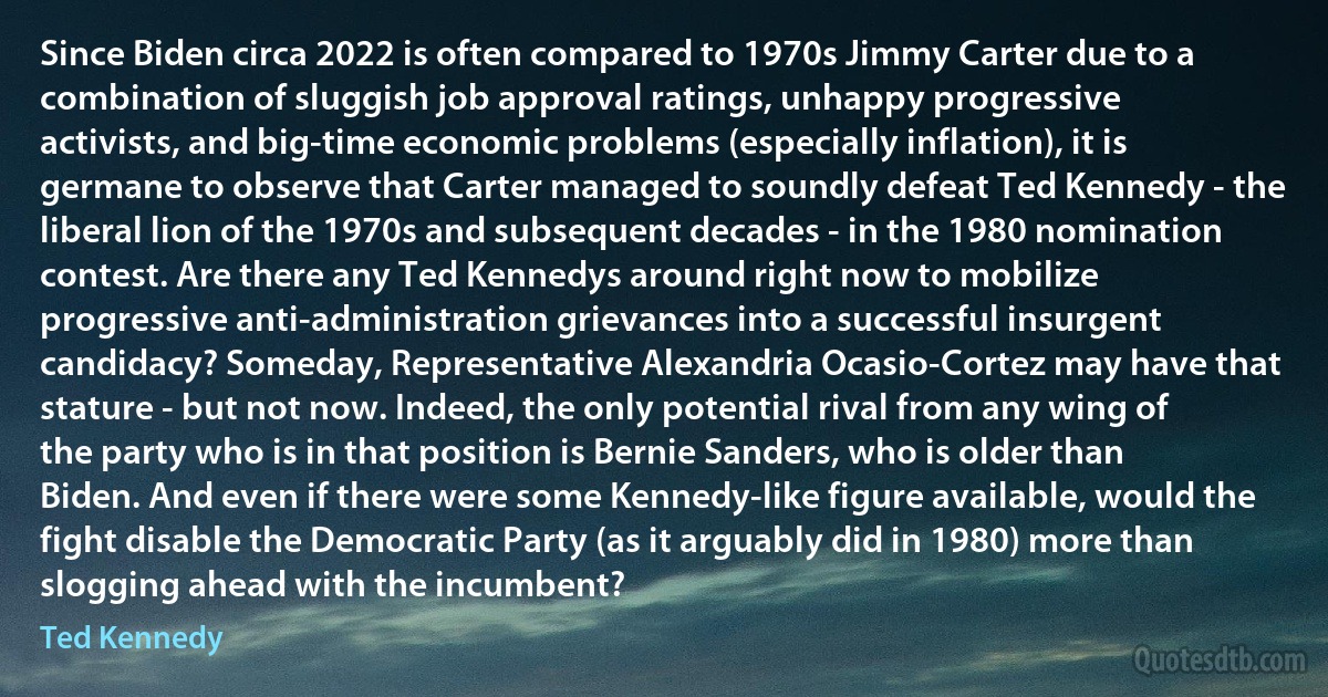 Since Biden circa 2022 is often compared to 1970s Jimmy Carter due to a combination of sluggish job approval ratings, unhappy progressive activists, and big-time economic problems (especially inflation), it is germane to observe that Carter managed to soundly defeat Ted Kennedy - the liberal lion of the 1970s and subsequent decades - in the 1980 nomination contest. Are there any Ted Kennedys around right now to mobilize progressive anti-administration grievances into a successful insurgent candidacy? Someday, Representative Alexandria Ocasio-Cortez may have that stature - but not now. Indeed, the only potential rival from any wing of the party who is in that position is Bernie Sanders, who is older than Biden. And even if there were some Kennedy-like figure available, would the fight disable the Democratic Party (as it arguably did in 1980) more than slogging ahead with the incumbent? (Ted Kennedy)