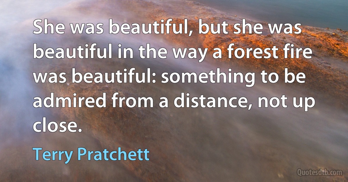 She was beautiful, but she was beautiful in the way a forest fire was beautiful: something to be admired from a distance, not up close. (Terry Pratchett)