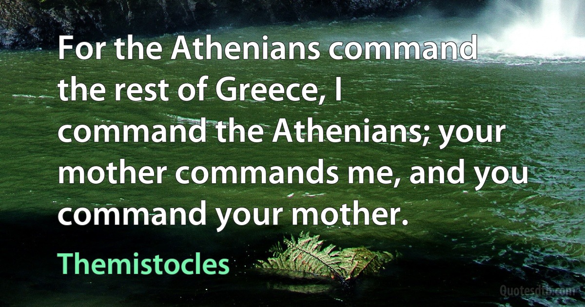 For the Athenians command the rest of Greece, I command the Athenians; your mother commands me, and you command your mother. (Themistocles)