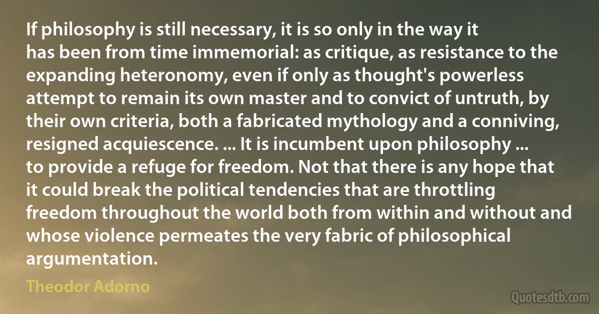 If philosophy is still necessary, it is so only in the way it has been from time immemorial: as critique, as resistance to the expanding heteronomy, even if only as thought's powerless attempt to remain its own master and to convict of untruth, by their own criteria, both a fabricated mythology and a conniving, resigned acquiescence. ... It is incumbent upon philosophy ... to provide a refuge for freedom. Not that there is any hope that it could break the political tendencies that are throttling freedom throughout the world both from within and without and whose violence permeates the very fabric of philosophical argumentation. (Theodor Adorno)