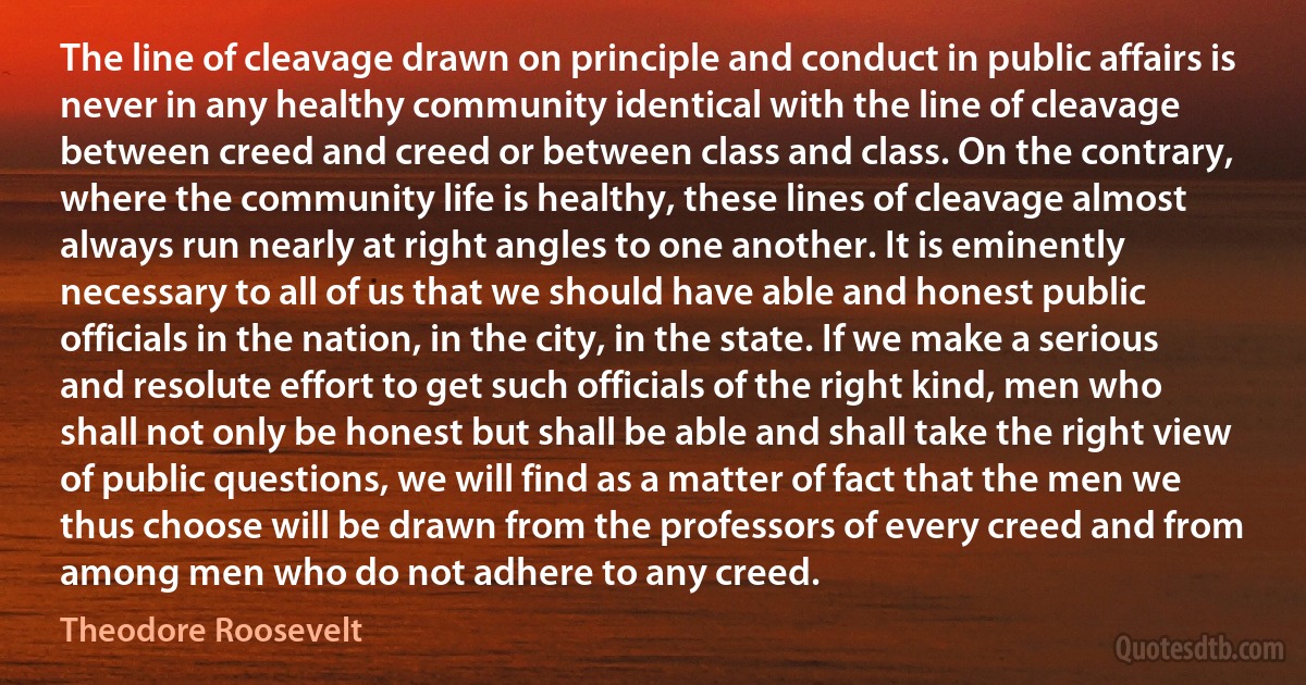 The line of cleavage drawn on principle and conduct in public affairs is never in any healthy community identical with the line of cleavage between creed and creed or between class and class. On the contrary, where the community life is healthy, these lines of cleavage almost always run nearly at right angles to one another. It is eminently necessary to all of us that we should have able and honest public officials in the nation, in the city, in the state. If we make a serious and resolute effort to get such officials of the right kind, men who shall not only be honest but shall be able and shall take the right view of public questions, we will find as a matter of fact that the men we thus choose will be drawn from the professors of every creed and from among men who do not adhere to any creed. (Theodore Roosevelt)