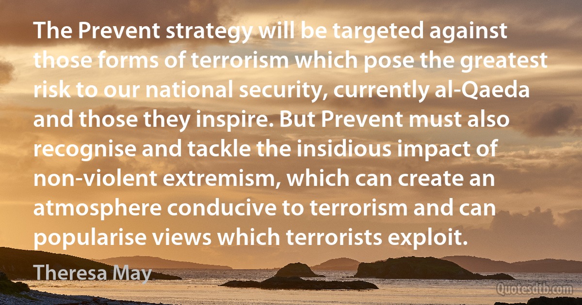 The Prevent strategy will be targeted against those forms of terrorism which pose the greatest risk to our national security, currently al-Qaeda and those they inspire. But Prevent must also recognise and tackle the insidious impact of non-violent extremism, which can create an atmosphere conducive to terrorism and can popularise views which terrorists exploit. (Theresa May)