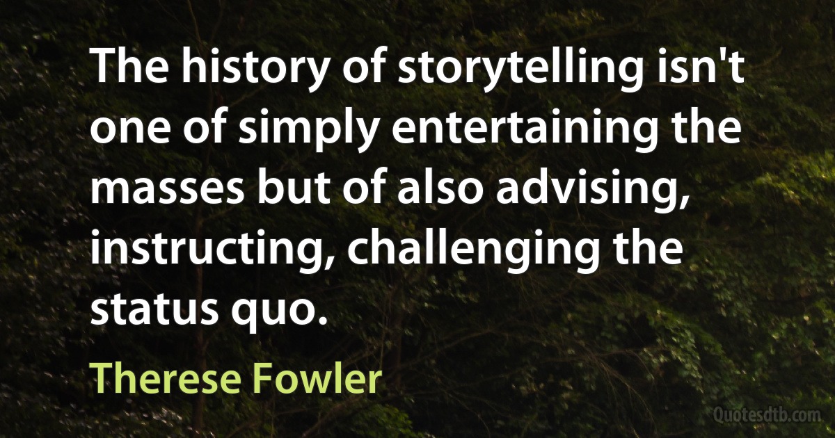 The history of storytelling isn't one of simply entertaining the masses but of also advising, instructing, challenging the status quo. (Therese Fowler)