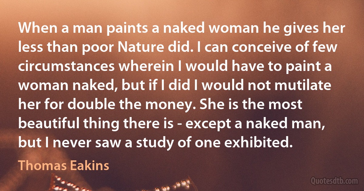 When a man paints a naked woman he gives her less than poor Nature did. I can conceive of few circumstances wherein I would have to paint a woman naked, but if I did I would not mutilate her for double the money. She is the most beautiful thing there is - except a naked man, but I never saw a study of one exhibited. (Thomas Eakins)