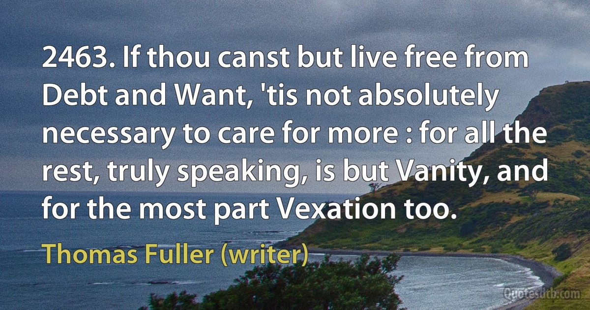 2463. If thou canst but live free from Debt and Want, 'tis not absolutely necessary to care for more : for all the rest, truly speaking, is but Vanity, and for the most part Vexation too. (Thomas Fuller (writer))