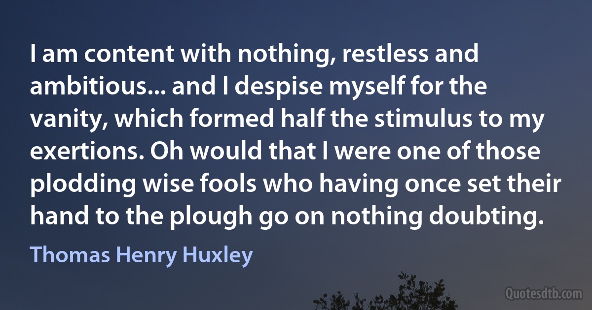 I am content with nothing, restless and ambitious... and I despise myself for the vanity, which formed half the stimulus to my exertions. Oh would that I were one of those plodding wise fools who having once set their hand to the plough go on nothing doubting. (Thomas Henry Huxley)