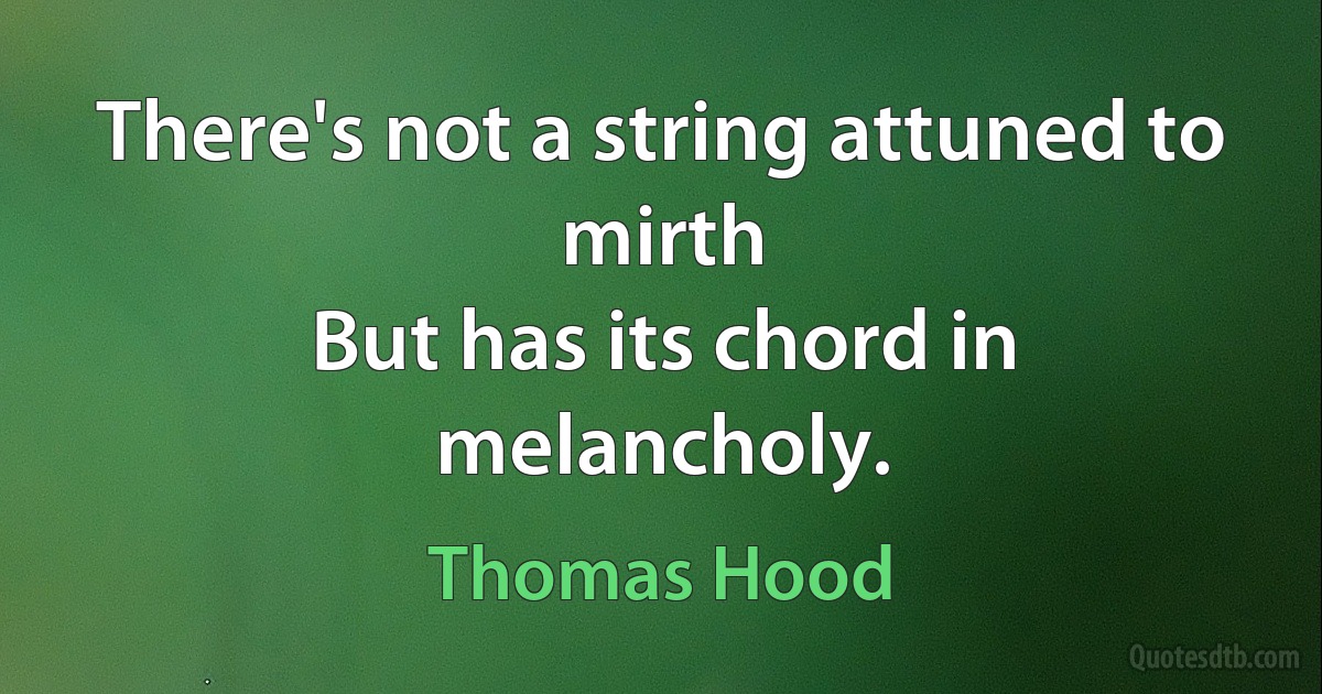 There's not a string attuned to mirth
But has its chord in melancholy. (Thomas Hood)