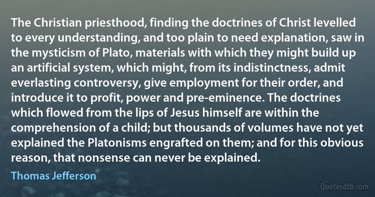 The Christian priesthood, finding the doctrines of Christ levelled to every understanding, and too plain to need explanation, saw in the mysticism of Plato, materials with which they might build up an artificial system, which might, from its indistinctness, admit everlasting controversy, give employment for their order, and introduce it to profit, power and pre-eminence. The doctrines which flowed from the lips of Jesus himself are within the comprehension of a child; but thousands of volumes have not yet explained the Platonisms engrafted on them; and for this obvious reason, that nonsense can never be explained. (Thomas Jefferson)