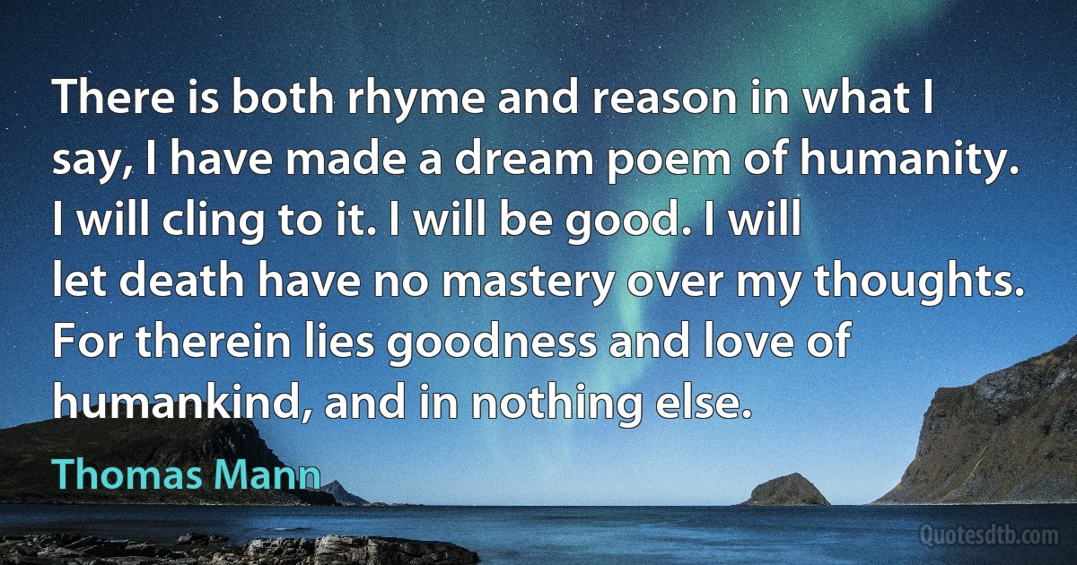 There is both rhyme and reason in what I say, I have made a dream poem of humanity. I will cling to it. I will be good. I will let death have no mastery over my thoughts. For therein lies goodness and love of humankind, and in nothing else. (Thomas Mann)