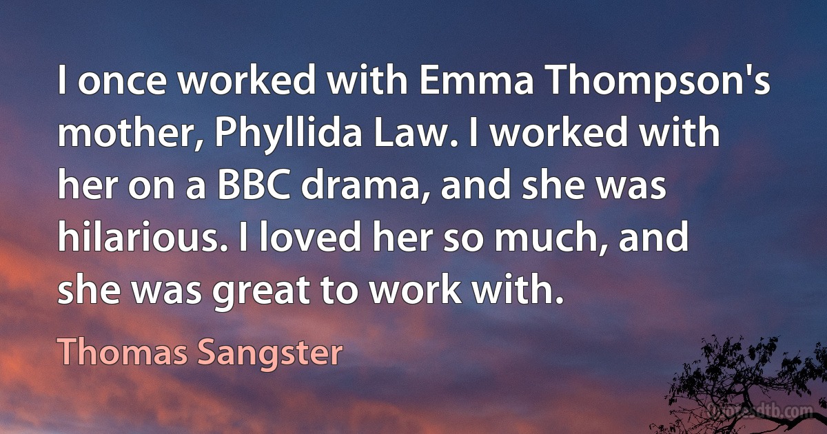 I once worked with Emma Thompson's mother, Phyllida Law. I worked with her on a BBC drama, and she was hilarious. I loved her so much, and she was great to work with. (Thomas Sangster)