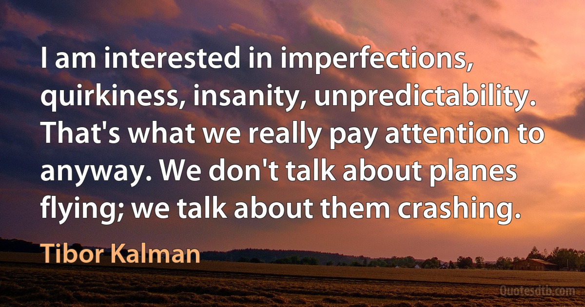 I am interested in imperfections, quirkiness, insanity, unpredictability. That's what we really pay attention to anyway. We don't talk about planes flying; we talk about them crashing. (Tibor Kalman)