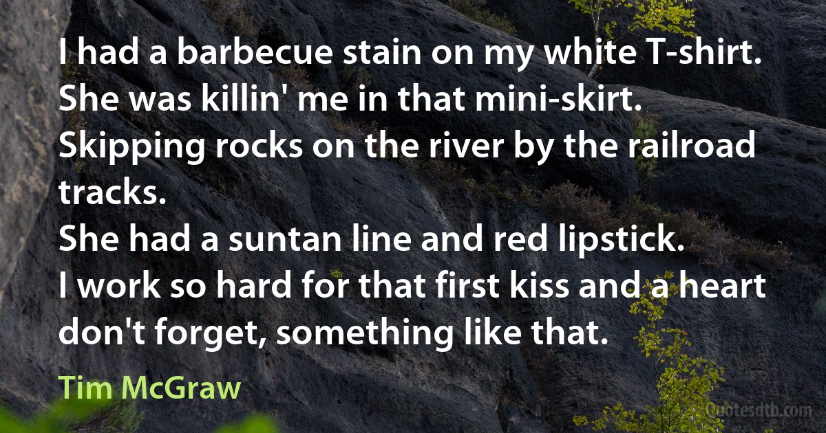 I had a barbecue stain on my white T-shirt.
She was killin' me in that mini-skirt.
Skipping rocks on the river by the railroad tracks.
She had a suntan line and red lipstick.
I work so hard for that first kiss and a heart don't forget, something like that. (Tim McGraw)