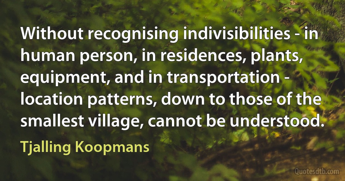 Without recognising indivisibilities - in human person, in residences, plants, equipment, and in transportation - location patterns, down to those of the smallest village, cannot be understood. (Tjalling Koopmans)