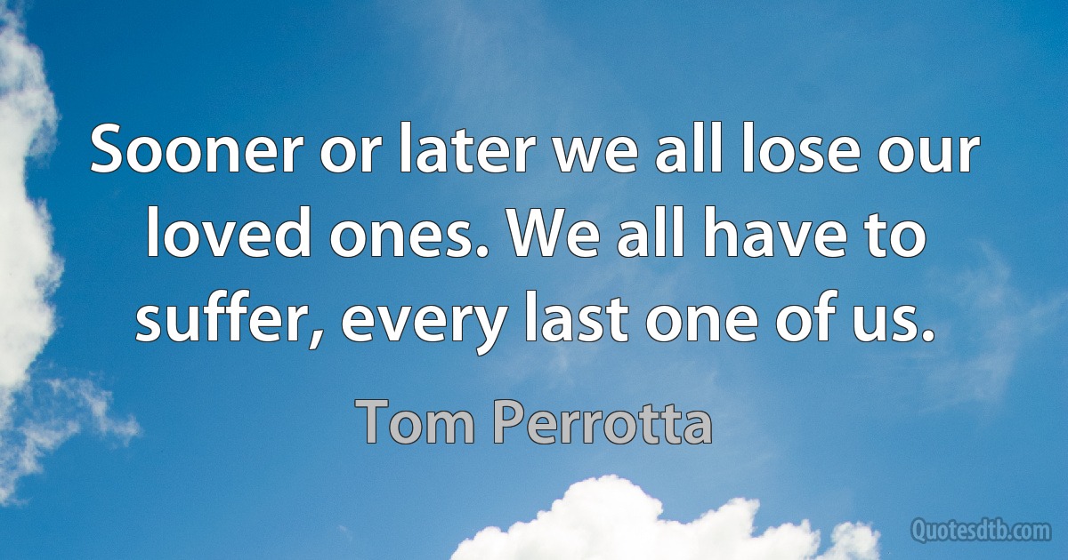 Sooner or later we all lose our loved ones. We all have to suffer, every last one of us. (Tom Perrotta)