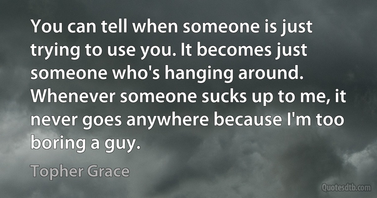 You can tell when someone is just trying to use you. It becomes just someone who's hanging around. Whenever someone sucks up to me, it never goes anywhere because I'm too boring a guy. (Topher Grace)