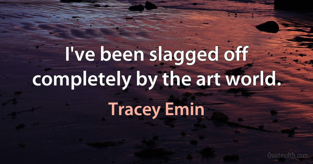 I've been slagged off completely by the art world. (Tracey Emin)