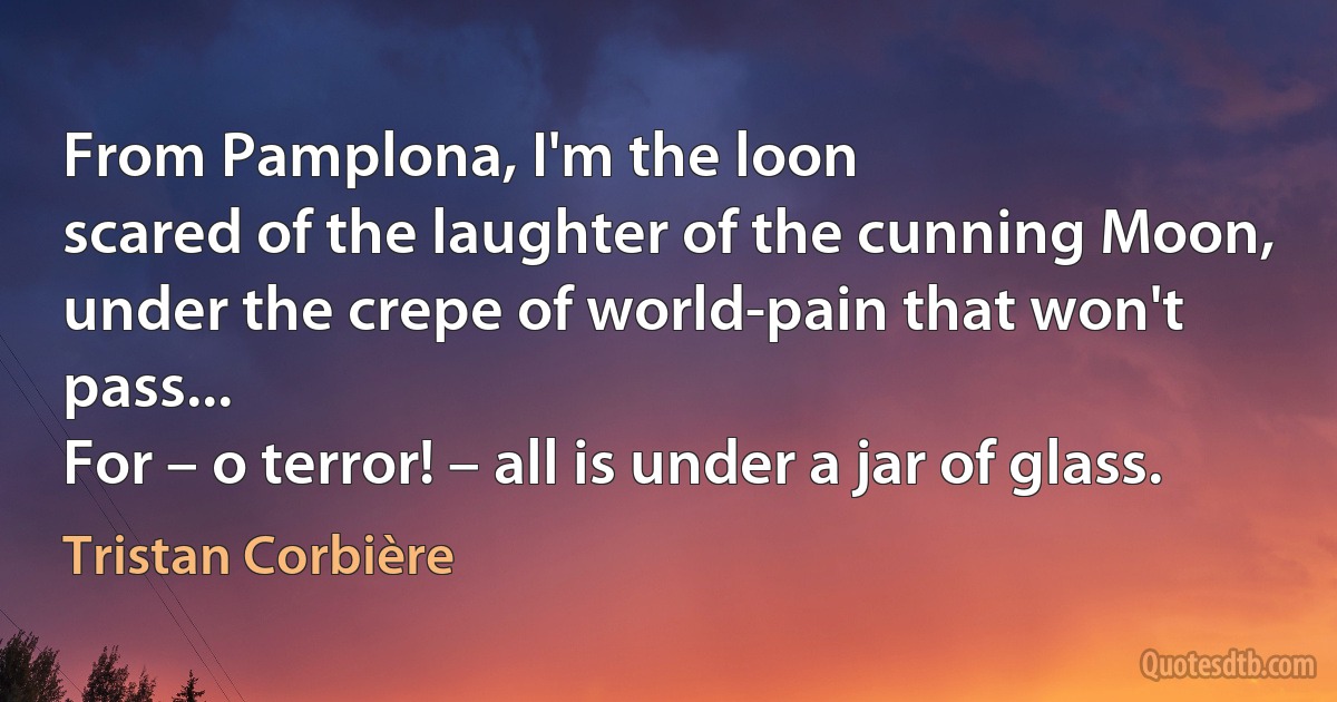 From Pamplona, I'm the loon
scared of the laughter of the cunning Moon,
under the crepe of world-pain that won't pass...
For – o terror! – all is under a jar of glass. (Tristan Corbière)