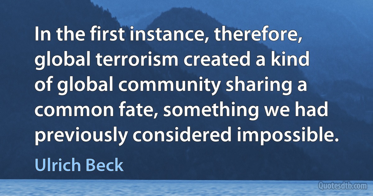 In the first instance, therefore, global terrorism created a kind of global community sharing a common fate, something we had previously considered impossible. (Ulrich Beck)