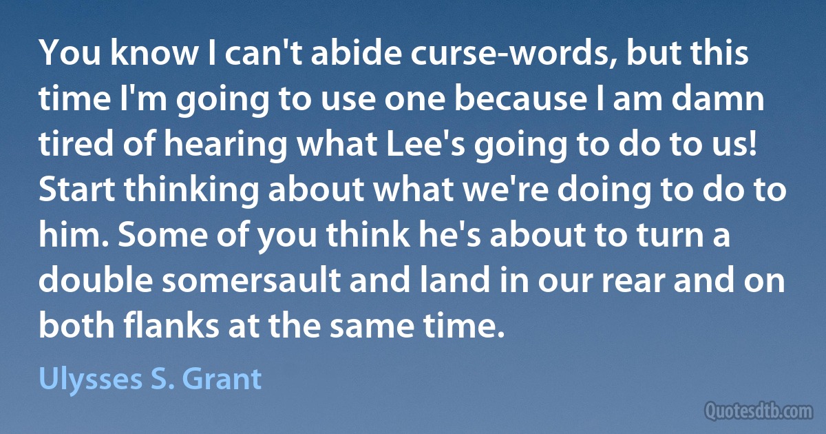 You know I can't abide curse-words, but this time I'm going to use one because I am damn tired of hearing what Lee's going to do to us! Start thinking about what we're doing to do to him. Some of you think he's about to turn a double somersault and land in our rear and on both flanks at the same time. (Ulysses S. Grant)