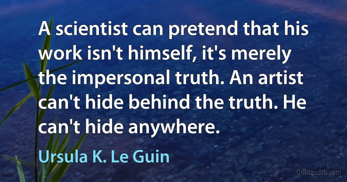 A scientist can pretend that his work isn't himself, it's merely the impersonal truth. An artist can't hide behind the truth. He can't hide anywhere. (Ursula K. Le Guin)