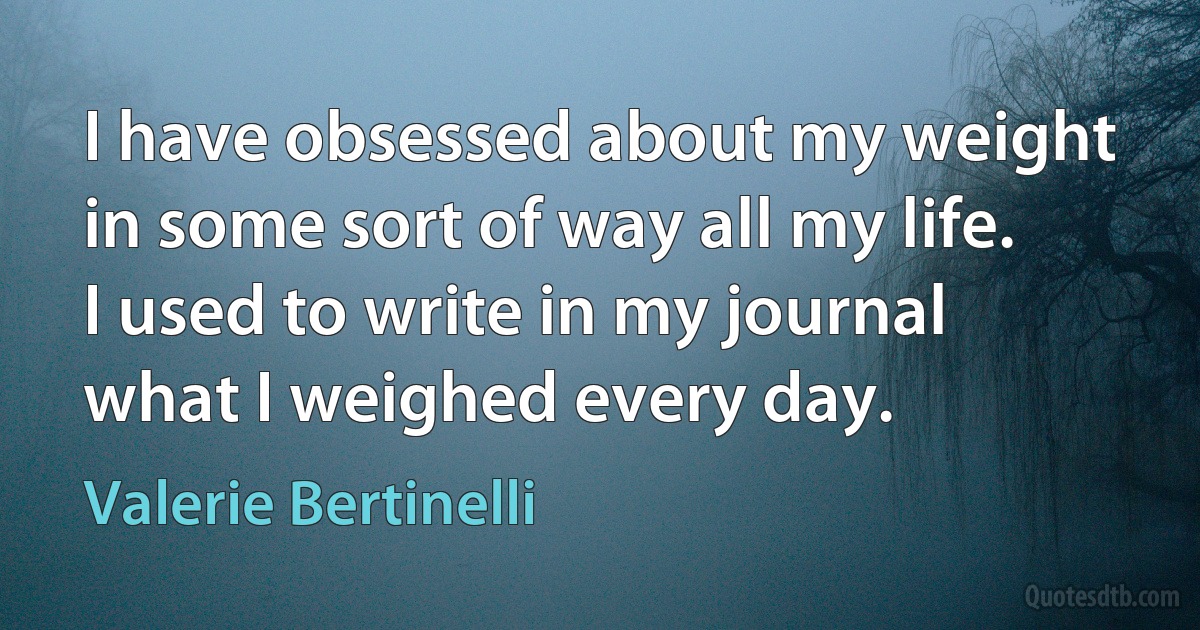 I have obsessed about my weight in some sort of way all my life. I used to write in my journal what I weighed every day. (Valerie Bertinelli)