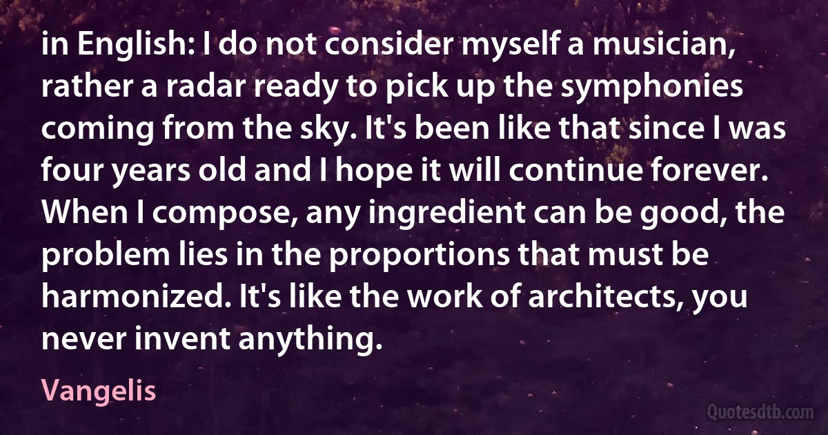 in English: I do not consider myself a musician, rather a radar ready to pick up the symphonies coming from the sky. It's been like that since I was four years old and I hope it will continue forever. When I compose, any ingredient can be good, the problem lies in the proportions that must be harmonized. It's like the work of architects, you never invent anything. (Vangelis)