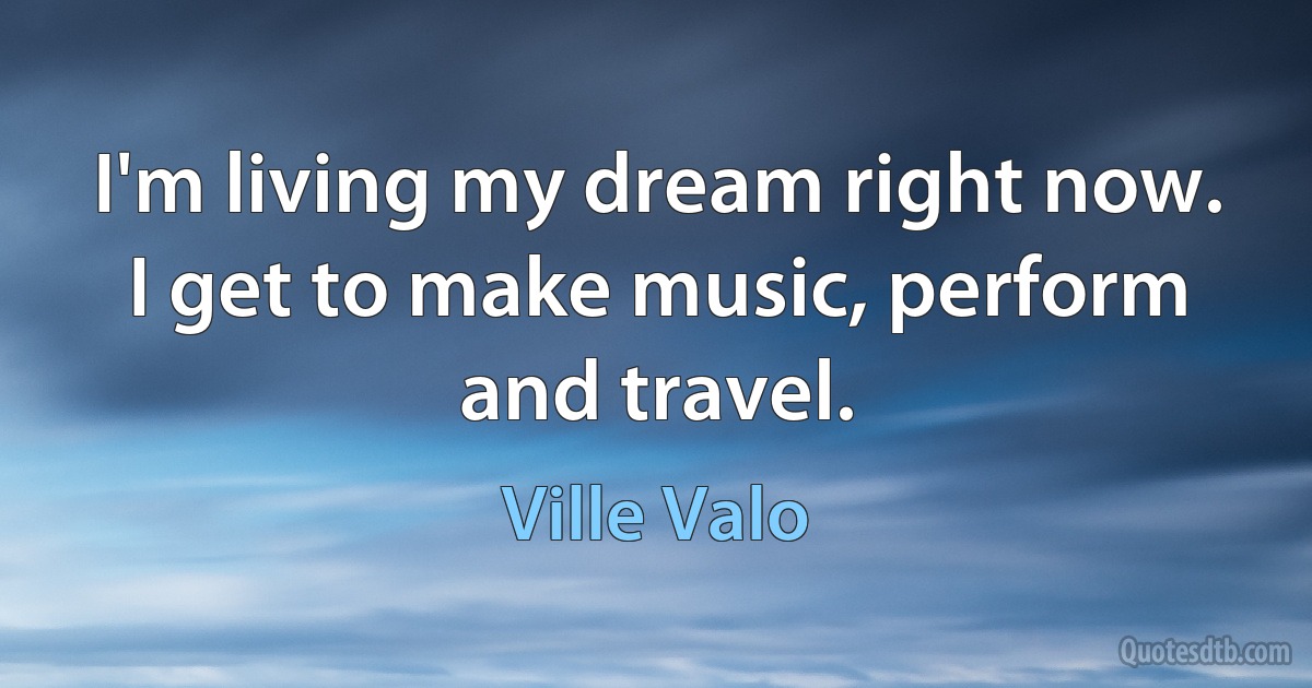 I'm living my dream right now. I get to make music, perform and travel. (Ville Valo)