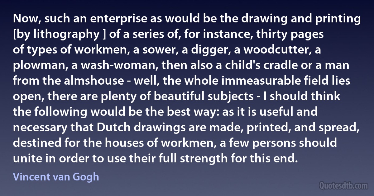 Now, such an enterprise as would be the drawing and printing [by lithography ] of a series of, for instance, thirty pages of types of workmen, a sower, a digger, a woodcutter, a plowman, a wash-woman, then also a child's cradle or a man from the almshouse - well, the whole immeasurable field lies open, there are plenty of beautiful subjects - I should think the following would be the best way: as it is useful and necessary that Dutch drawings are made, printed, and spread, destined for the houses of workmen, a few persons should unite in order to use their full strength for this end. (Vincent van Gogh)