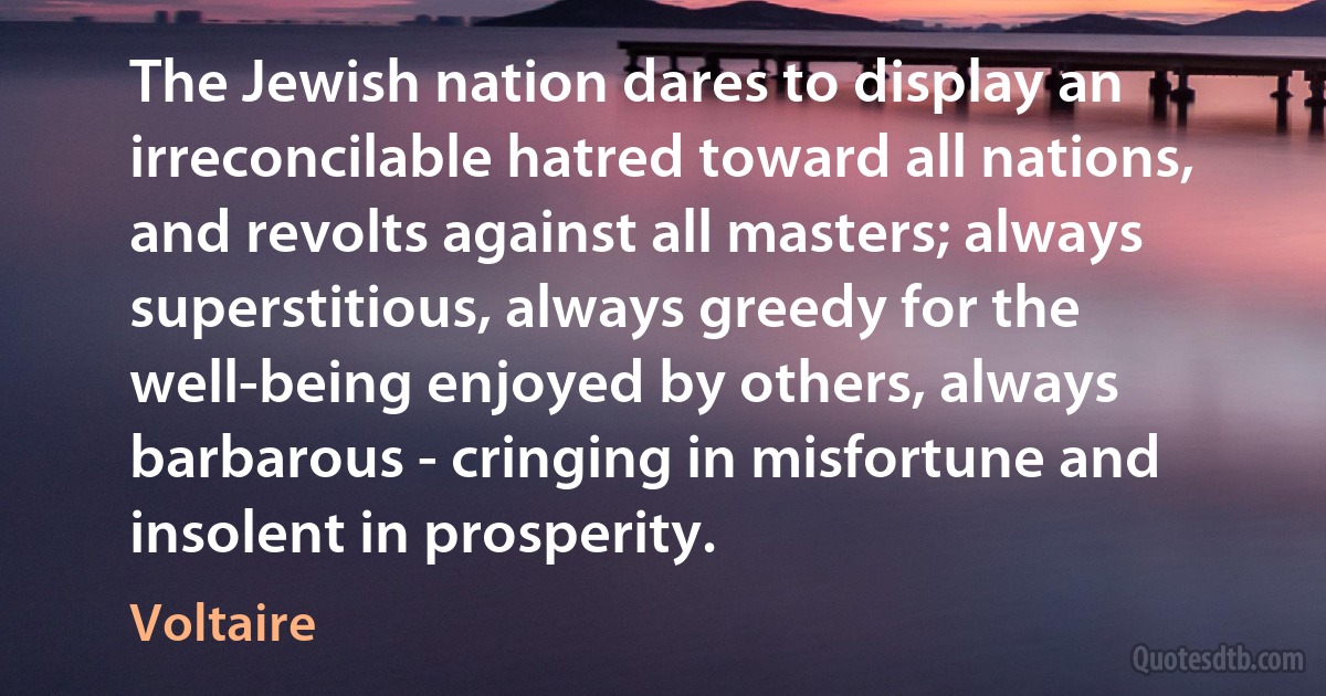 The Jewish nation dares to display an irreconcilable hatred toward all nations, and revolts against all masters; always superstitious, always greedy for the well-being enjoyed by others, always barbarous - cringing in misfortune and insolent in prosperity. (Voltaire)