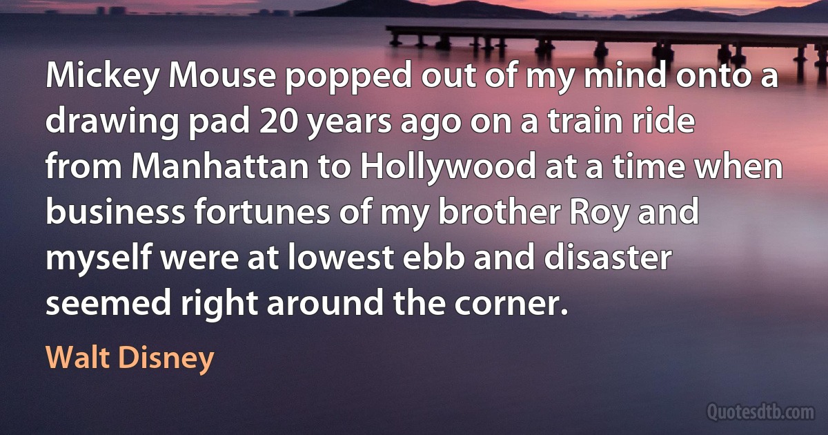 Mickey Mouse popped out of my mind onto a drawing pad 20 years ago on a train ride from Manhattan to Hollywood at a time when business fortunes of my brother Roy and myself were at lowest ebb and disaster seemed right around the corner. (Walt Disney)