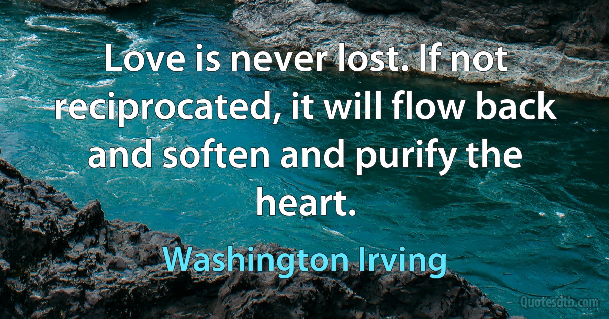 Love is never lost. If not reciprocated, it will flow back and soften and purify the heart. (Washington Irving)