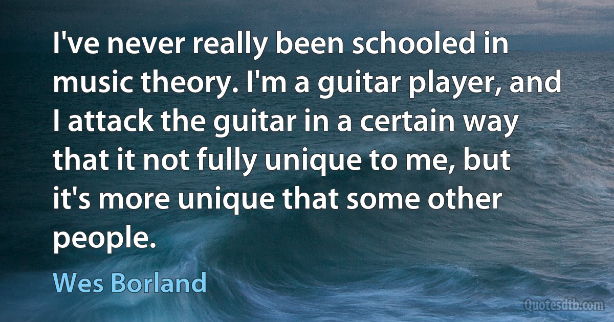 I've never really been schooled in music theory. I'm a guitar player, and I attack the guitar in a certain way that it not fully unique to me, but it's more unique that some other people. (Wes Borland)