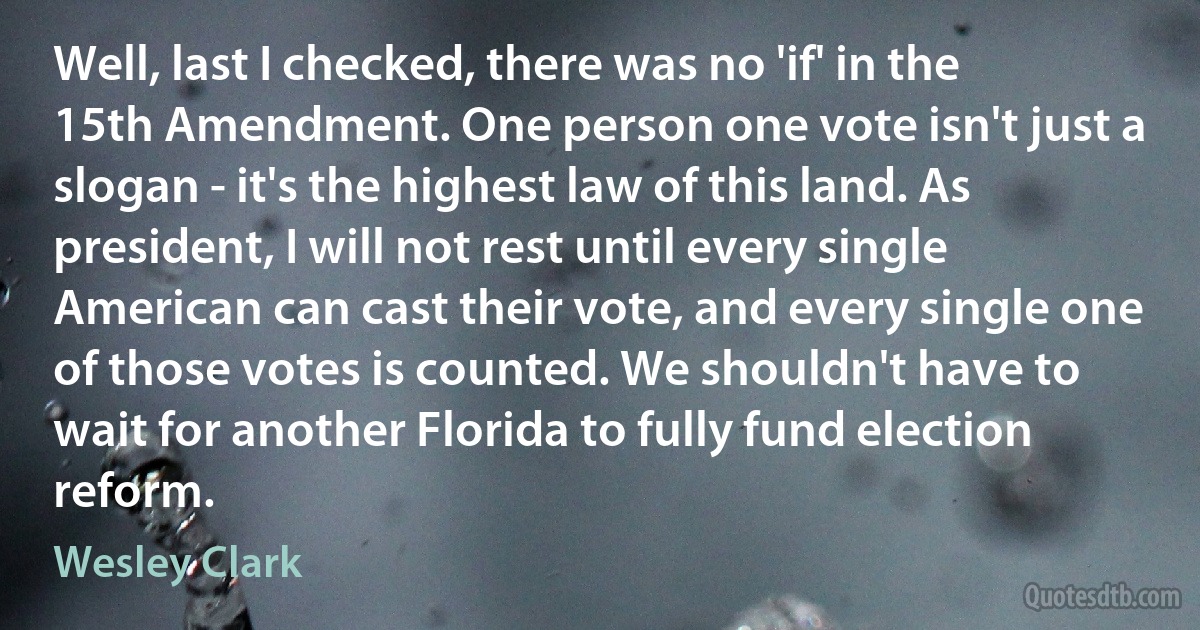 Well, last I checked, there was no 'if' in the 15th Amendment. One person one vote isn't just a slogan - it's the highest law of this land. As president, I will not rest until every single American can cast their vote, and every single one of those votes is counted. We shouldn't have to wait for another Florida to fully fund election reform. (Wesley Clark)