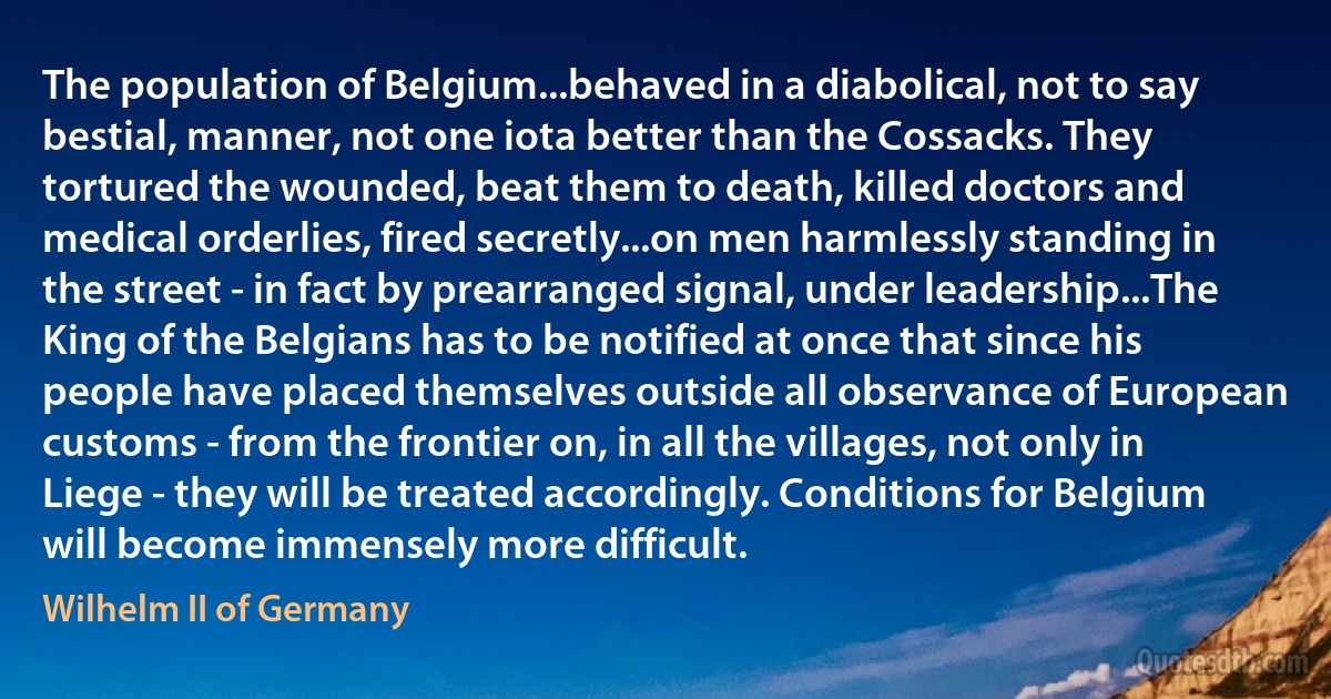 The population of Belgium...behaved in a diabolical, not to say bestial, manner, not one iota better than the Cossacks. They tortured the wounded, beat them to death, killed doctors and medical orderlies, fired secretly...on men harmlessly standing in the street - in fact by prearranged signal, under leadership...The King of the Belgians has to be notified at once that since his people have placed themselves outside all observance of European customs - from the frontier on, in all the villages, not only in Liege - they will be treated accordingly. Conditions for Belgium will become immensely more difficult. (Wilhelm II of Germany)