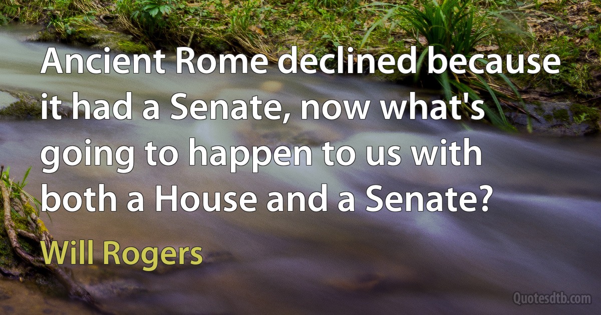 Ancient Rome declined because it had a Senate, now what's going to happen to us with both a House and a Senate? (Will Rogers)