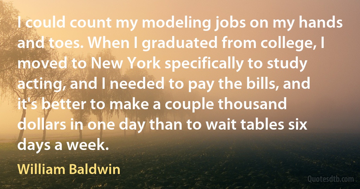 I could count my modeling jobs on my hands and toes. When I graduated from college, I moved to New York specifically to study acting, and I needed to pay the bills, and it's better to make a couple thousand dollars in one day than to wait tables six days a week. (William Baldwin)