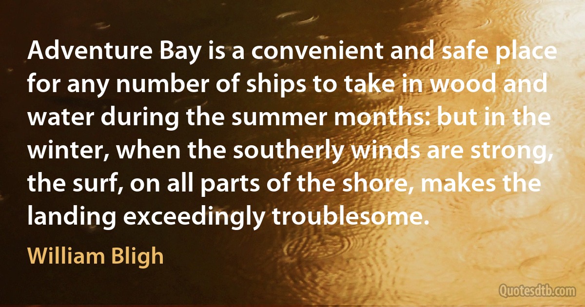 Adventure Bay is a convenient and safe place for any number of ships to take in wood and water during the summer months: but in the winter, when the southerly winds are strong, the surf, on all parts of the shore, makes the landing exceedingly troublesome. (William Bligh)