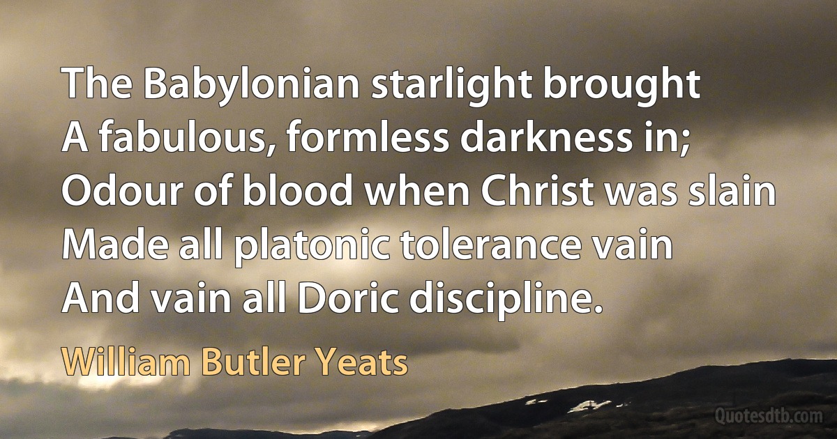 The Babylonian starlight brought
A fabulous, formless darkness in;
Odour of blood when Christ was slain
Made all platonic tolerance vain
And vain all Doric discipline. (William Butler Yeats)