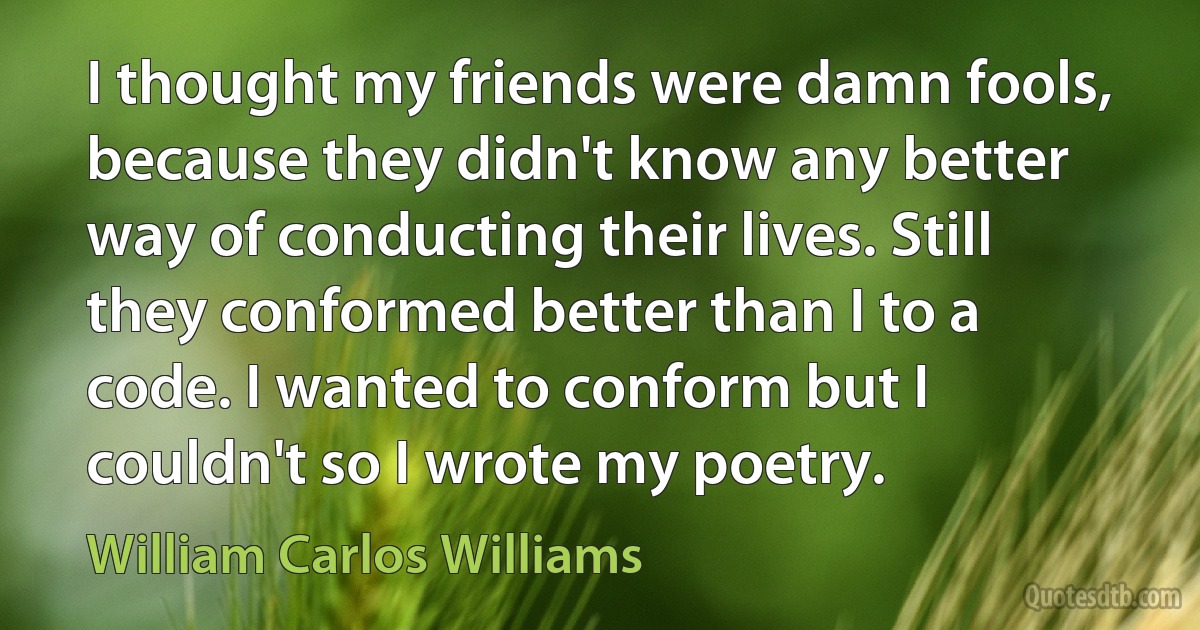 I thought my friends were damn fools, because they didn't know any better way of conducting their lives. Still they conformed better than I to a code. I wanted to conform but I couldn't so I wrote my poetry. (William Carlos Williams)