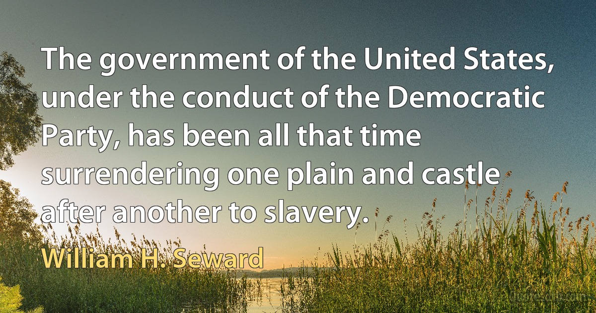 The government of the United States, under the conduct of the Democratic Party, has been all that time surrendering one plain and castle after another to slavery. (William H. Seward)