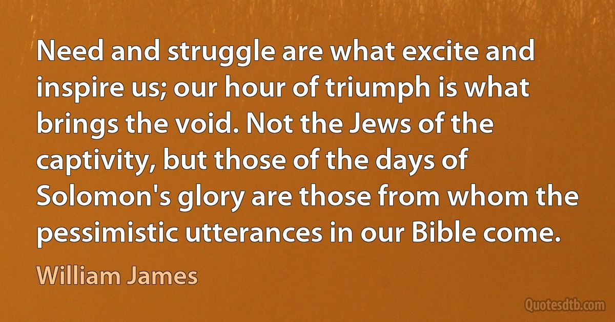 Need and struggle are what excite and inspire us; our hour of triumph is what brings the void. Not the Jews of the captivity, but those of the days of Solomon's glory are those from whom the pessimistic utterances in our Bible come. (William James)