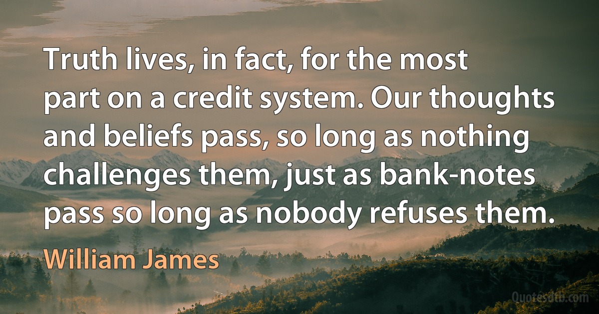 Truth lives, in fact, for the most part on a credit system. Our thoughts and beliefs pass, so long as nothing challenges them, just as bank-notes pass so long as nobody refuses them. (William James)