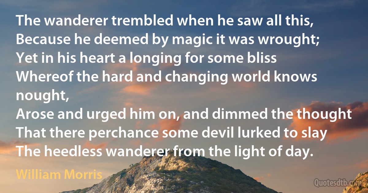 The wanderer trembled when he saw all this,
Because he deemed by magic it was wrought;
Yet in his heart a longing for some bliss
Whereof the hard and changing world knows nought,
Arose and urged him on, and dimmed the thought
That there perchance some devil lurked to slay
The heedless wanderer from the light of day. (William Morris)