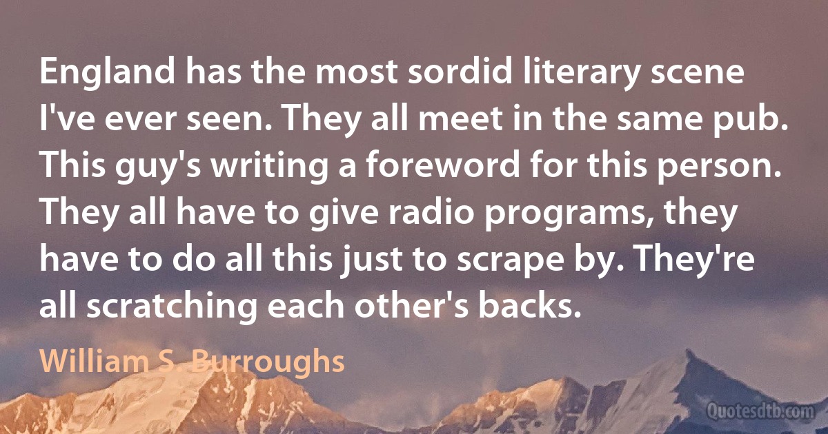 England has the most sordid literary scene I've ever seen. They all meet in the same pub. This guy's writing a foreword for this person. They all have to give radio programs, they have to do all this just to scrape by. They're all scratching each other's backs. (William S. Burroughs)